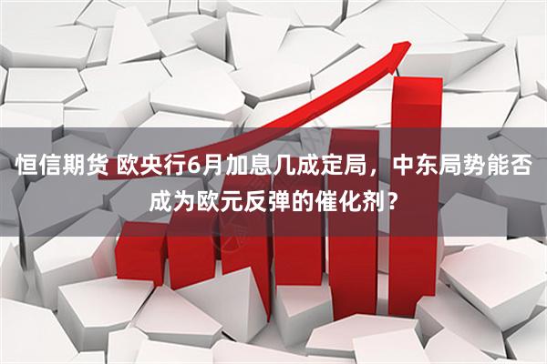 恒信期货 欧央行6月加息几成定局，中东局势能否成为欧元反弹的催化剂？
