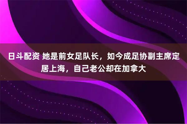 日斗配资 她是前女足队长,如今成足协副主席定居上海,自己老公却在加拿大