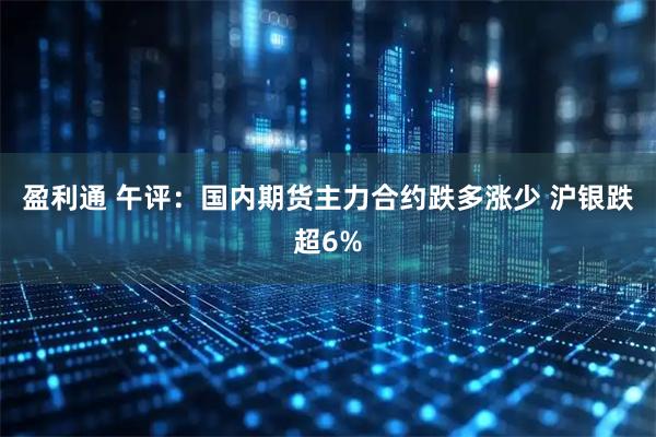 盈利通 午评：国内期货主力合约跌多涨少 沪银跌超6%