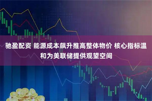 驰盈配资 能源成本飙升推高整体物价 核心指标温和为美联储提供观望空间