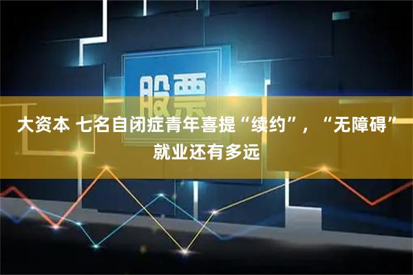 大资本 七名自闭症青年喜提“续约”，“无障碍”就业还有多远