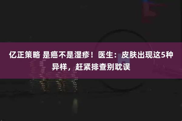 亿正策略 是癌不是湿疹！医生：皮肤出现这5种异样，赶紧排查别耽误