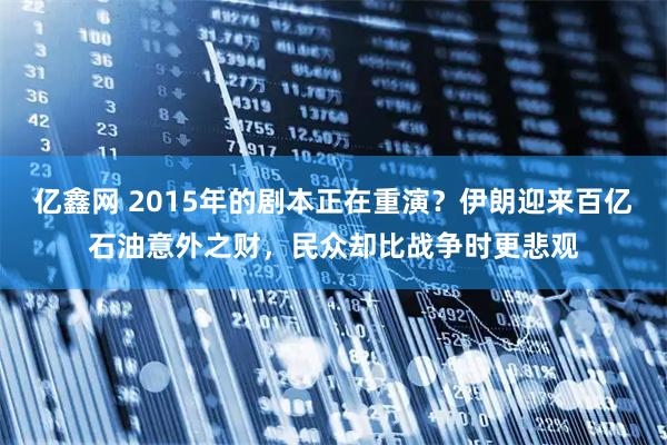 亿鑫网 2015年的剧本正在重演？伊朗迎来百亿石油意外之财，民众却比战争时更悲观