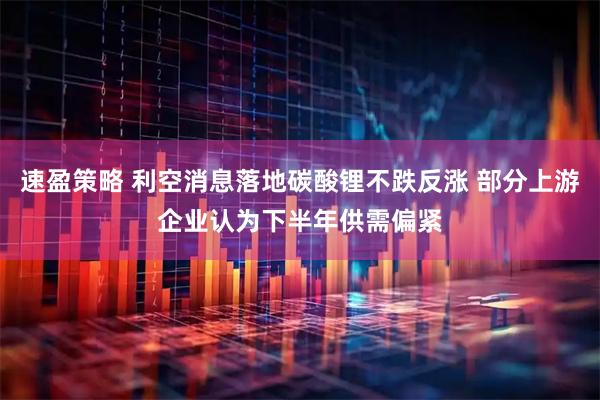 速盈策略 利空消息落地碳酸锂不跌反涨 部分上游企业认为下半年供需偏紧