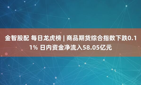 金智股配 每日龙虎榜 | 商品期货综合指数下跌0.11% 日内资金净流入58.05亿元