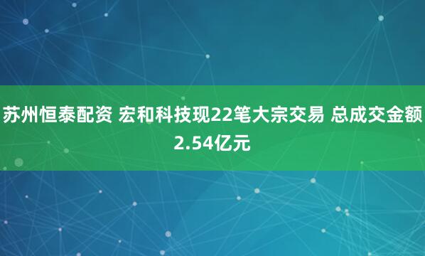 苏州恒泰配资 宏和科技现22笔大宗交易 总成交金额2.54亿元
