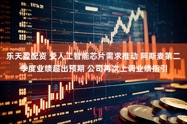 乐天盈配资 受人工智能芯片需求推动 阿斯麦第二季度业绩超出预期 公司再次上调业绩指引