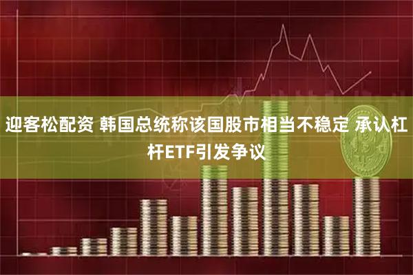 迎客松配资 韩国总统称该国股市相当不稳定 承认杠杆ETF引发争议