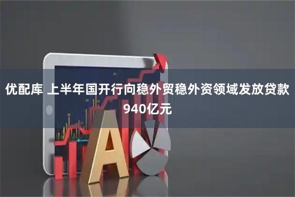 优配库 上半年国开行向稳外贸稳外资领域发放贷款940亿元