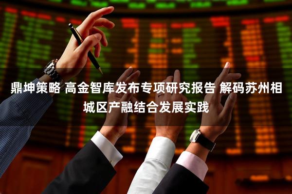 鼎坤策略 高金智库发布专项研究报告 解码苏州相城区产融结合发展实践