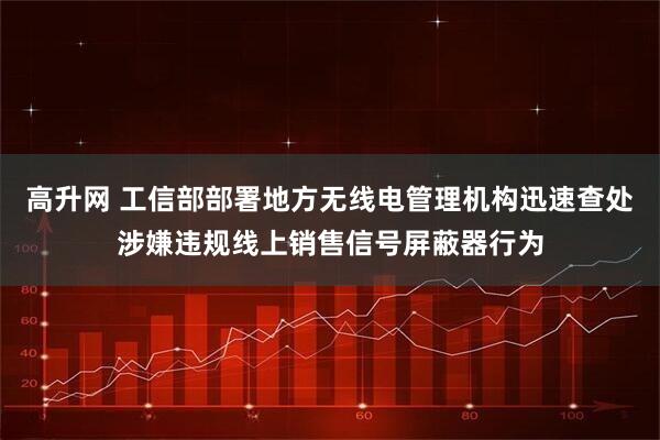 高升网 工信部部署地方无线电管理机构迅速查处涉嫌违规线上销售信号屏蔽器行为