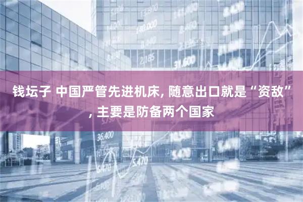 钱坛子 中国严管先进机床, 随意出口就是“资敌”, 主要是防备两个国家
