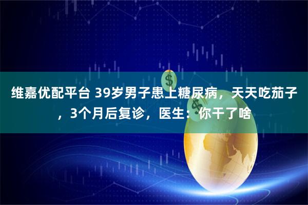 维嘉优配平台 39岁男子患上糖尿病，天天吃茄子，3个月后复诊，医生：你干了啥