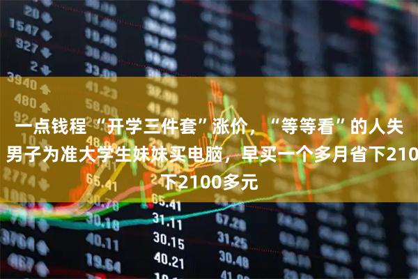 一点钱程 “开学三件套”涨价，“等等看”的人失算了：男子为准大学生妹妹买电脑，早买一个多月省下2100多元