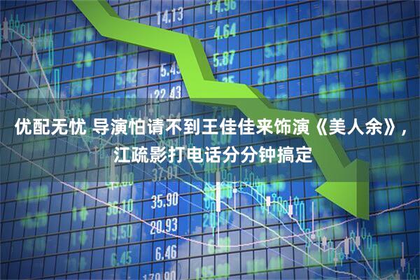 优配无忧 导演怕请不到王佳佳来饰演《美人余》, 江疏影打电话分分钟搞定