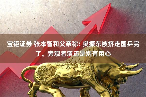 宝钜证券 张本智和父亲称: 樊振东被挤走国乒完了。旁观者清还是别有用心