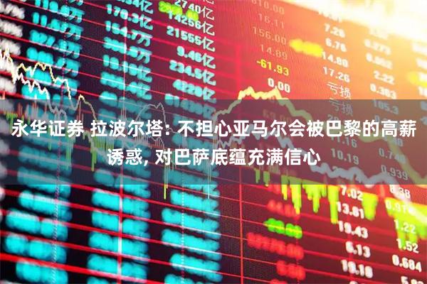 永华证券 拉波尔塔: 不担心亚马尔会被巴黎的高薪诱惑, 对巴萨底蕴充满信心