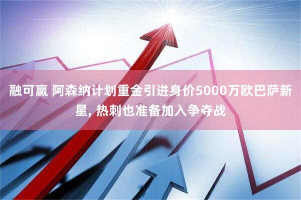 融可赢 阿森纳计划重金引进身价5000万欧巴萨新星, 热刺也准备加入争夺战